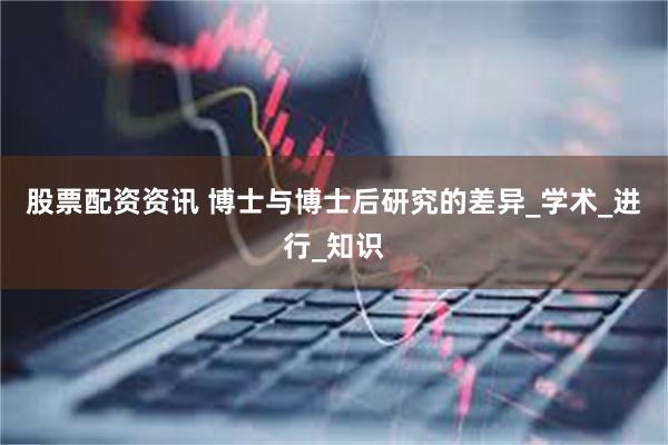 股票配资资讯 博士与博士后研究的差异_学术_进行_知识