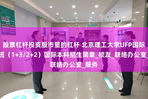 股票杠杆投资股市里的杠杆 北京理工大学UFP国际课程班（1+3/2+2）国际本科招生简章_校友_联络办公室_服务