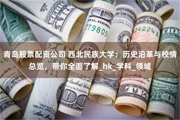 青岛股票配资公司 西北民族大学：历史沿革与校情总览，带你全面了解_hk_学科_领域