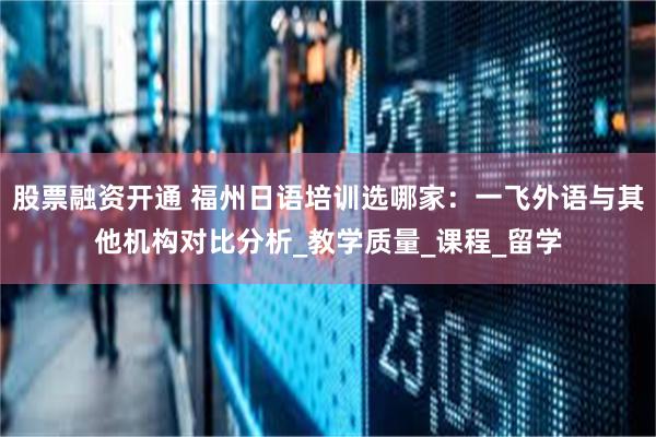 股票融资开通 福州日语培训选哪家：一飞外语与其他机构对比分析_教学质量_课程_留学