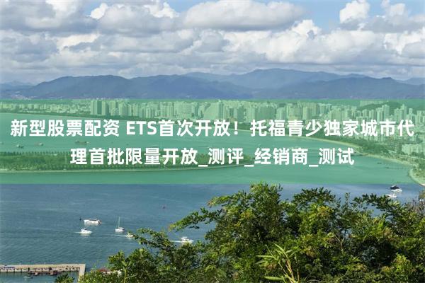 新型股票配资 ETS首次开放！托福青少独家城市代理首批限量开放_测评_经销商_测试