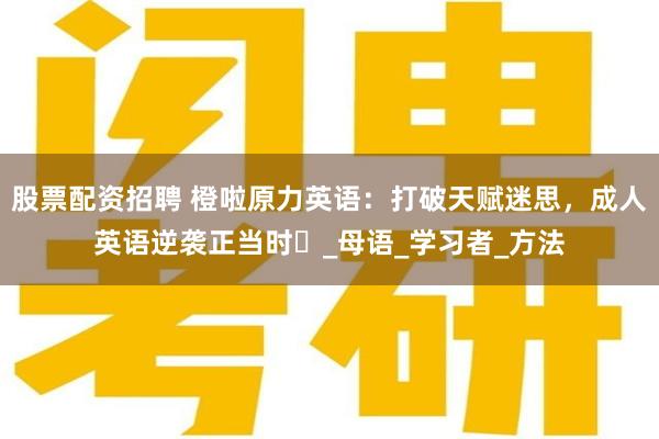 股票配资招聘 橙啦原力英语：打破天赋迷思，成人英语逆袭正当时​_母语_学习者_方法