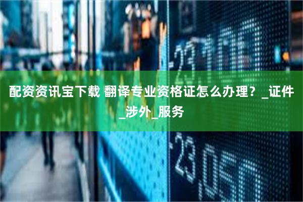 配资资讯宝下载 翻译专业资格证怎么办理？_证件_涉外_服务