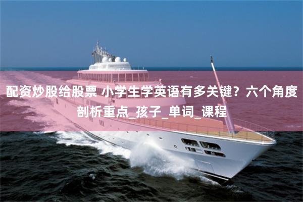 配资炒股给股票 小学生学英语有多关键？六个角度剖析重点_孩子_单词_课程