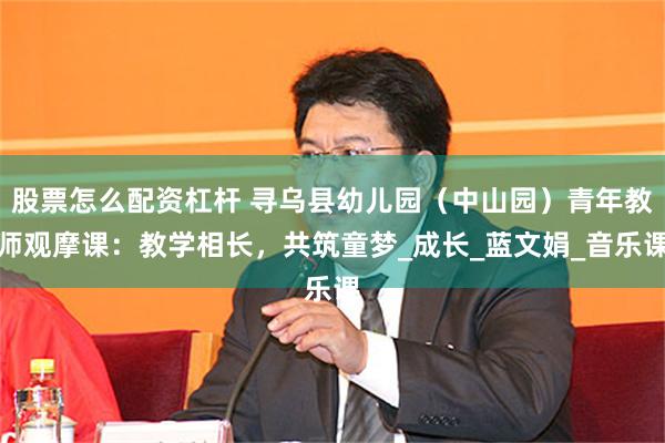 股票怎么配资杠杆 寻乌县幼儿园（中山园）青年教师观摩课：教学相长，共筑童梦_成长_蓝文娟_音乐课