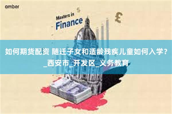 如何期货配资 随迁子女和适龄残疾儿童如何入学？_西安市_开发区_义务教育