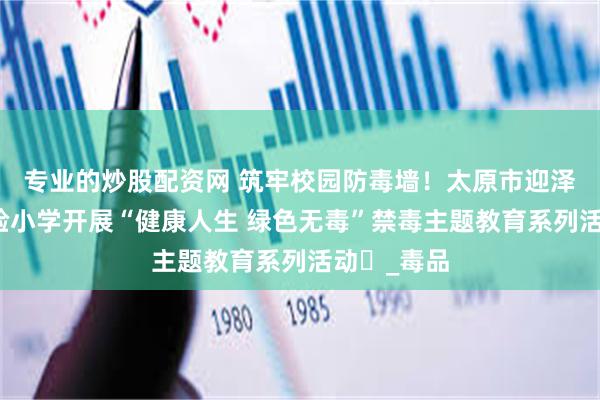 专业的炒股配资网 筑牢校园防毒墙！太原市迎泽区第二实验小学开展“健康人生 绿色无毒”禁毒主题教育系列活动​_毒品