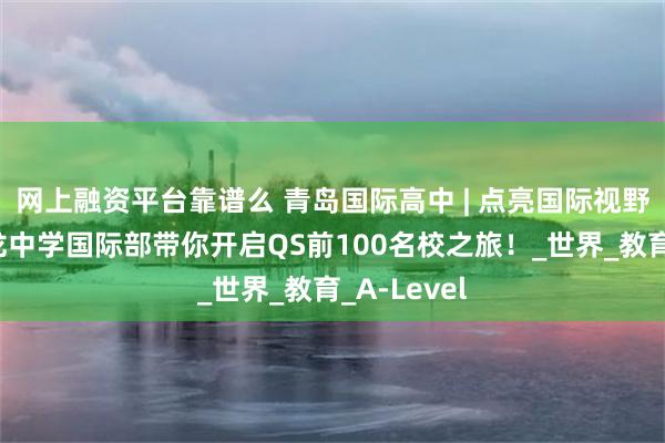 网上融资平台靠谱么 青岛国际高中 | 点亮国际视野：青岛天龙中学国际部带你开启QS前100名校之旅！_世界_教育_A-Level