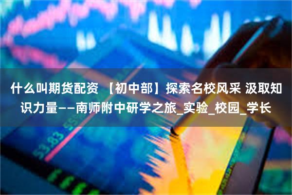 什么叫期货配资 【初中部】探索名校风采 汲取知识力量——南师附中研学之旅_实验_校园_学长