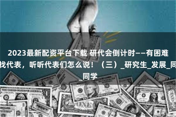 2023最新配资平台下载 研代会倒计时——有困难，找代表，听听代表们怎么说！（三）_研究生_发展_同学