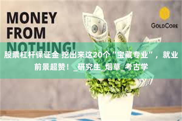 股票杠杆保证金 挖出来这20个“宝藏专业”，就业前景超赞！_研究生_烟草_考古学