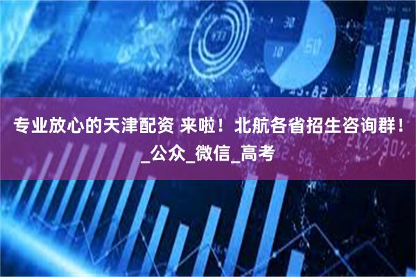 专业放心的天津配资 来啦！北航各省招生咨询群！_公众_微信_高考