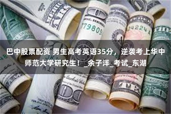 巴中股票配资 男生高考英语35分，逆袭考上华中师范大学研究生！_余子洋_考试_东湖