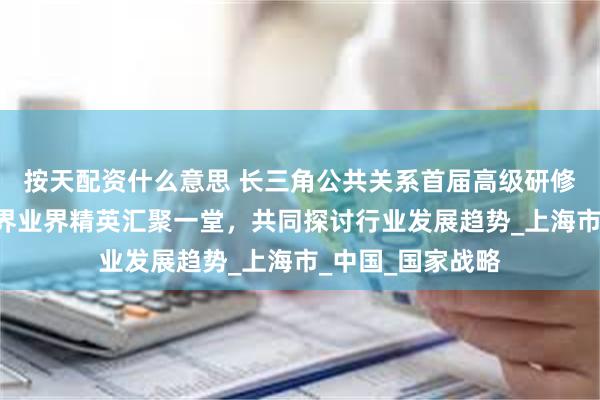 按天配资什么意思 长三角公共关系首届高级研修班正式开班—学界业界精英汇聚一堂，共同探讨行业发展趋势_上海市_中国_国家战略