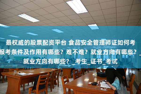 最权威的股票配资平台 食品安全管理师证如何考取?怎么报考,报考条件及作用有哪些?难不难?就业方向有哪些?_考生_证书_考试