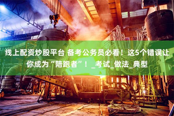 线上配资炒股平台 备考公务员必看！这5个错误让你成为“陪跑者”！_考试_做法_典型