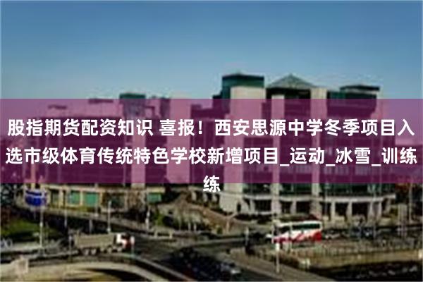 股指期货配资知识 喜报！西安思源中学冬季项目入选市级体育传统特色学校新增项目_运动_冰雪_训练