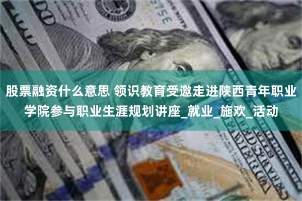 股票融资什么意思 领识教育受邀走进陕西青年职业学院参与职业生涯规划讲座_就业_施欢_活动