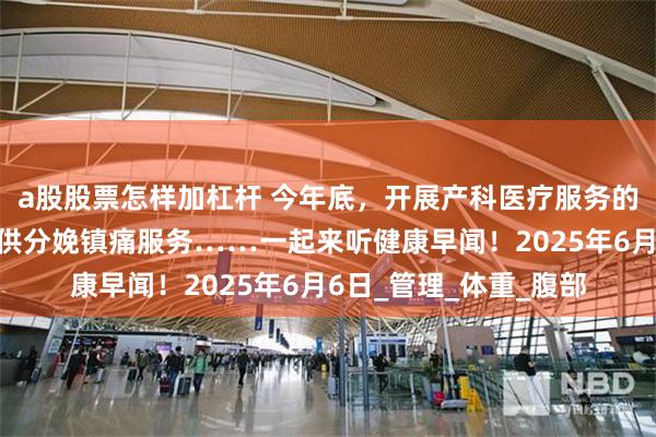 a股股票怎样加杠杆 今年底，开展产科医疗服务的三级医疗机构要能提供分娩镇痛服务……一起来听健康早闻！2025年6月6日_管理_体重_腹部