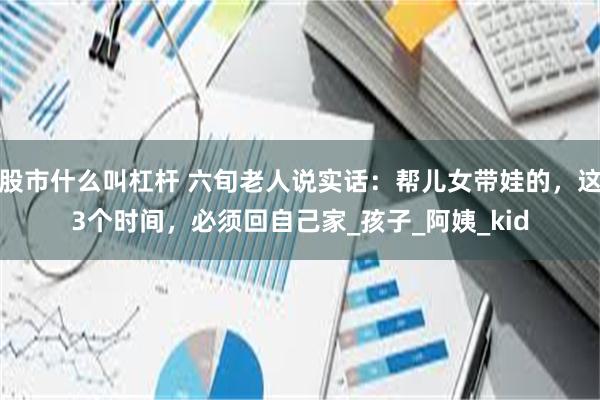 股市什么叫杠杆 六旬老人说实话：帮儿女带娃的，这3个时间，必须回自己家_孩子_阿姨_kid