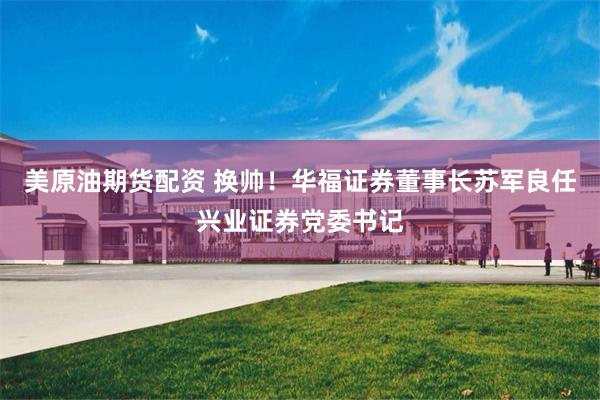 美原油期货配资 换帅！华福证券董事长苏军良任兴业证券党委书记