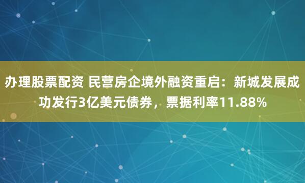 办理股票配资 民营房企境外融资重启：新城发展成功发行3亿美元债券，票据利率11.88%