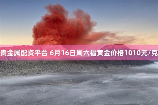 贵金属配资平台 6月16日周六福黄金价格1010元/克