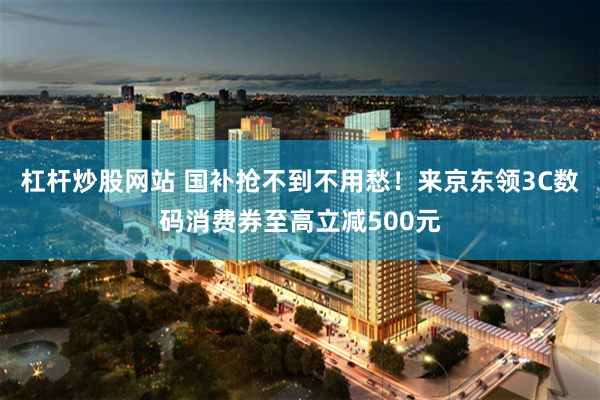 杠杆炒股网站 国补抢不到不用愁！来京东领3C数码消费券至高立减500元