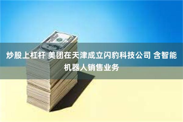 炒股上杠杆 美团在天津成立闪豹科技公司 含智能机器人销售业务