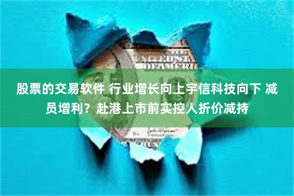 股票的交易软件 行业增长向上宇信科技向下 减员增利？赴港上市前实控人折价减持