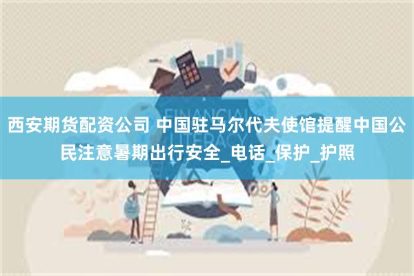 西安期货配资公司 中国驻马尔代夫使馆提醒中国公民注意暑期出行安全_电话_保护_护照