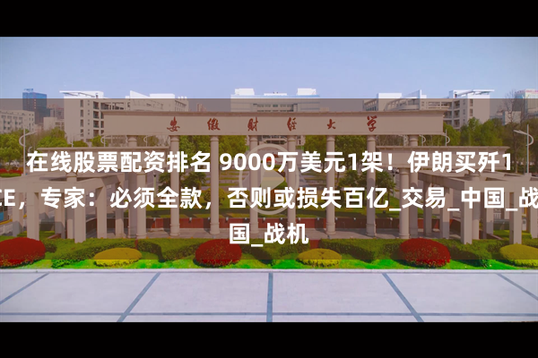 在线股票配资排名 9000万美元1架！伊朗买歼10CE，专家：必须全款，否则或损失百亿_交易_中国_战机