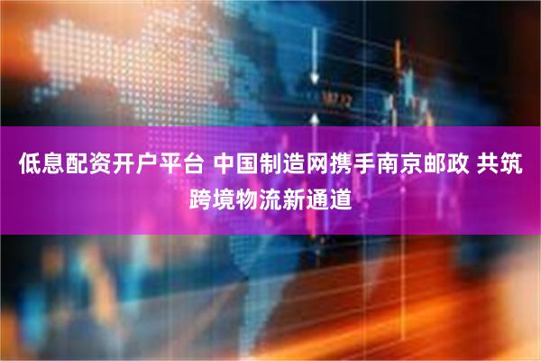 低息配资开户平台 中国制造网携手南京邮政 共筑跨境物流新通道