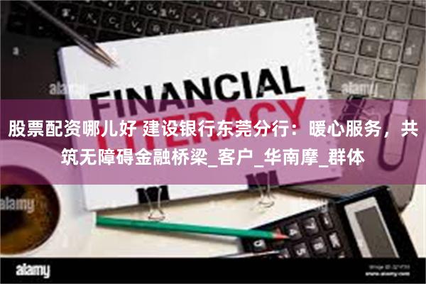 股票配资哪儿好 建设银行东莞分行：暖心服务，共筑无障碍金融桥梁_客户_华南摩_群体