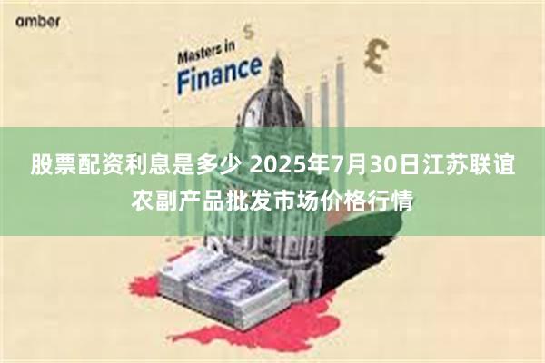 股票配资利息是多少 2025年7月30日江苏联谊农副产品批发市场价格行情