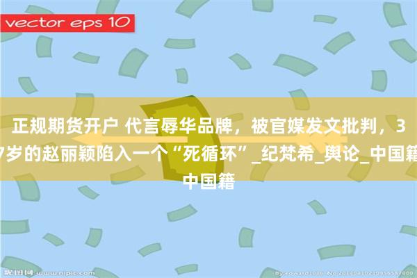 正规期货开户 代言辱华品牌，被官媒发文批判，37岁的赵丽颖陷入一个“死循环”_纪梵希_舆论_中国籍