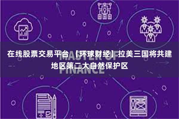 在线股票交易平台 【环球财经】拉美三国将共建地区第二大自然保护区