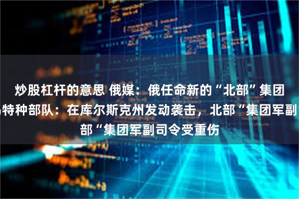 炒股杠杆的意思 俄媒：俄任命新的“北部”集团军司令！乌特种部队：在库尔斯克州发动袭击，北部“集团军副司令受重伤