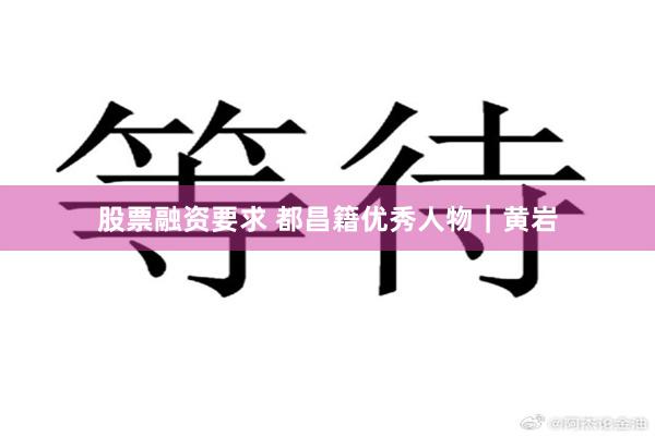 股票融资要求 都昌籍优秀人物｜黄岩