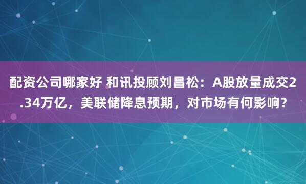 配资公司哪家好 和讯投顾刘昌松：A股放量成交2.34万亿，美联储降息预期，对市场有何影响？