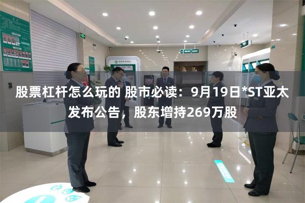 股票杠杆怎么玩的 股市必读:9月19日*ST亚太发布公告,股东增持269万股