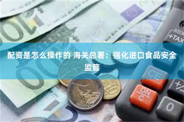 配资是怎么操作的 海关总署:强化进口食品安全监管