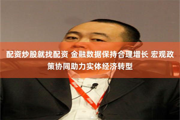配资炒股就找配资 金融数据保持合理增长 宏观政策协同助力实体经济转型