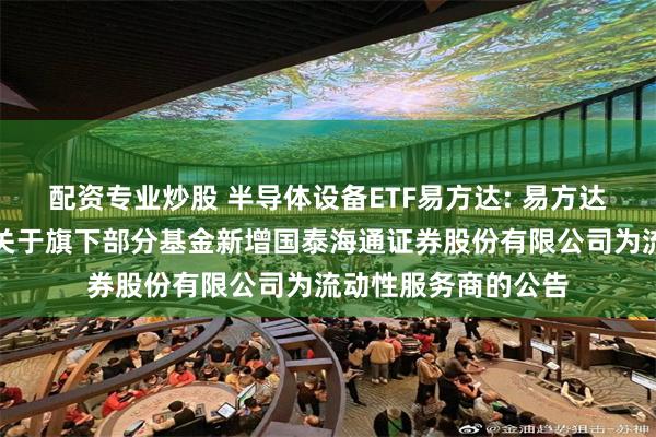 配资专业炒股 半导体设备ETF易方达: 易方达基金管理有限公司关于旗下部分基金新增国泰海通证券股份有限公司为流动性服务商的公告