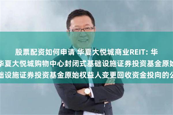 股票配资如何申请 华夏大悦城商业REIT: 华夏基金管理有限公司关于华夏大悦城购物中心封闭式基础设施证券投资基金原始权益人变更回收资金投向的公告