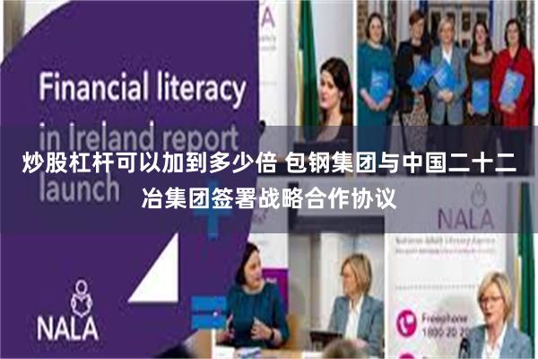 炒股杠杆可以加到多少倍 包钢集团与中国二十二冶集团签署战略合作协议